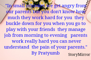 "In small mistakes we get angry from our parents but you don't know how much they work hard for you  ​they buckle down for you when you go to play with your friends  they manage job from morning to evening   parents  work really hard you can never understand  ​the pain of your parents."
By Pratyumb