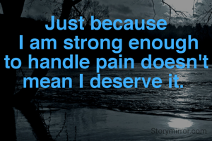 Just because
 I am strong enough to handle pain doesn't mean I deserve it. 