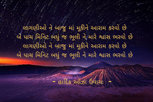 લાગણીઓ ને બાજુ માં મૂકીને આરામ કરવો છે 
બે પાચ મિનિટ બધું જ ભૂલી ને મારે શ્વાસ ભરવો છે 
લાગણીઓ ને બાજુ માં મૂકીને આરામ કરવો છે 
બે પાચ મિનિટ બધું જ ભૂલી ને મારે શ્વાસ ભરવો છે 


     - હાર્દિક ઓઝા ઉવાચઃ  -