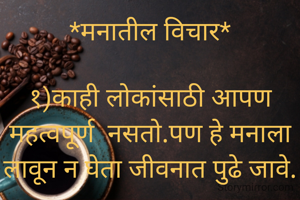 *मनातील विचार*

१)काही लोकांसाठी आपण महत्वपूर्ण  नसतो.पण हे मनाला लावून न घेता जीवनात पुढे जावे.

२)जीवनात कधीच योग्य वेळ येत नाही .जिथून आपण सुरूवात करू ती योग्य वेळ म्हणावी.

३)कोणी वाहव्वा करो वा कोणी वाईक म्हणो फायदा आपलाच आहे न.वाहव्वा केली तर पुढे जाण्यासाठी हिंमत,बळ मिळते.वाईट म्हटले तर पुढे आपल्यात सुधारणा केली जाते.

४)जीवनातील प्रत्येक व्यक्ती वेगळी आहे.कोणाची बरोबरी करायला जावू नये.कोणा