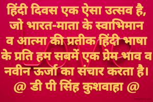 हिंदी दिवस एक ऐसा उत्सव है,
जो भारत-माता के स्वाभिमान
व आत्मा की प्रतीक हिंदी भाषा
के प्रति हम सबमें एक प्रेम भाव व
नवीन ऊर्जा का संचार करता है।
@ डी पी सिंह कुशवाहा @
