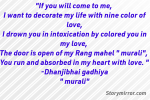 "If you will come to me, 
I want to decorate my life with nine color of love,
I drown you in intoxication by colored you in my love, 
The door is open of my Rang mahel " murali", 
You run and absorbed in my heart with love. "
-Dhanjibhai gadhiya
" murali"

