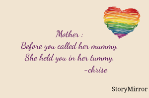 Mother :
Before you called her mummy ,
She held you in her tummy .