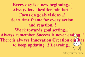 Every day is a new beginning..!
Always have healtier mindset..!
Focus on goals visions ..!
Set a time frame for every action and reaction..!
Work towards goal setting..,!
Always remember Success is never ending..!
There is always Innovation Creation one has to keep updating ..! Learning..!
