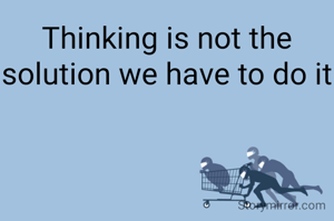 Thinking is not the solution we have to do it