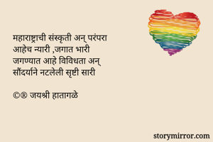 महाराष्ट्राची संस्कृती अन् परंपरा
आहेच न्यारी ,जगात भारी
जगण्यात आहे विविधता अन्
सौंदर्याने नटलेली सृष्टी सारी

©® जयश्री हातागळे
