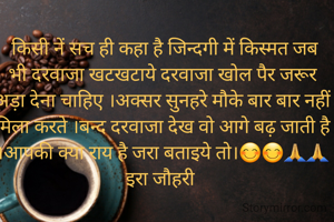 किसी नें सच ही कहा है जिन्दगी में किस्मत जब भी दरवाजा खटखटाये दरवाजा खोल पैर जरूर अड़ा देना चाहिए ।अक्सर सुनहरे मौके बार बार नहीं मिला करते ।बन्द दरवाजा देख वो आगे बढ़ जाती है ।आपकी क्या राय है जरा बताइये तो।😊😊🙏🙏इरा जौहरी 