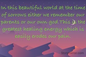 In this beautiful world at the time of sorrows either we remember our parents or our own god.This is the greatest healing energy which is easily erodes our pain.
