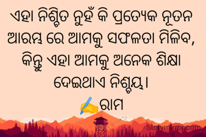 ଏହା ନିଶ୍ଚିତ ନୁହଁ କି ପ୍ରତ୍ୟେକ ନୂତନ ଆରମ୍ଭ ରେ ଆମକୁ ସଫଳତା ମିଳିବ, କିନ୍ତୁ ଏହା ଆମକୁ ଅନେକ ଶିକ୍ଷା ଦେଇଥାଏ ନିଶ୍ଚୟ।
✍️ରାମ