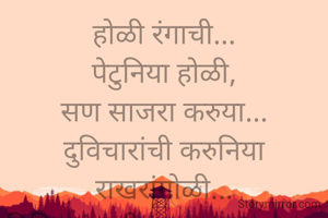 
पेटुनिया होळी,
सण साजरा करुया...
दुविचारांची करुनिया राखरांगोळी...
विविध रंगाची उधळण करुया....

रंग घेऊनीया पिवळा...
बुद्धिचा विकास करुया...
आळसाला न देता थारा ..
लाल रंगाची उधळण करुया...

पांढरा रंग म्हणजे सरळपणाचे प्रतिक
फसवणूक, खोटेपणा सोडुन देवु या...
शितलता,पावित्र्याची आस धरुनी..
हिरव्या रंगाची उधळण करुया....

जांभळ्या रंगाची किमया न्यारी...
आध्यात्मिकतेची जाणीव धरुया 
