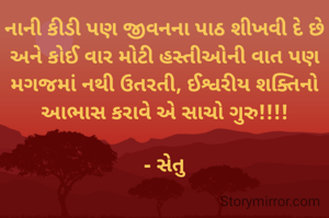 નાની કીડી પણ જીવનના પાઠ શીખવી દે છે અને કોઈ વાર મોટી હસ્તીઓની વાત પણ મગજમાં નથી ઉતરતી, ઈશ્વરીય શક્તિનો આભાસ કરાવે એ સાચો ગુરુ!!!!

- સેતુ