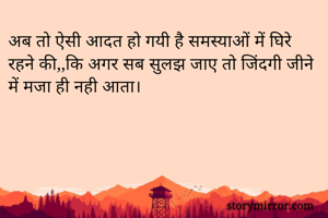 अब तो ऐसी आदत हो गयी है समस्याओं में घिरे रहने की,,कि अगर सब सुलझ जाए तो जिंदगी जीने में मजा ही नही आता।
