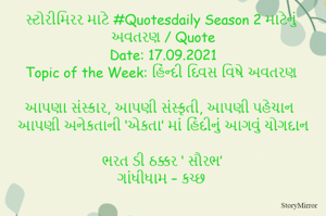 સ્ટોરીમિરર માટે #Quotesdaily Season 2 માટેનું અવતરણ / Quote
Date: 17.09.2021
Topic of the Week: હિંન્દી દિવસ વિષે અવતરણ

આપણા સંસ્કાર, આપણી સંસ્કૃતી, આપણી પહેચાન
આપણી અનેકતાની ‘એકતા’ માં હિંદીનું આગવું યોગદાન

ભરત ડી ઠક્કર ‘ સૌરભ’
ગાંધીધામ – કચ્છ
