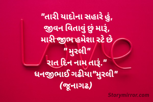 
"તારી યાદોના સહારે હું,
જીવન વિતાવું છું મારૂં,
મારી જીભ હમેશા રટે છે
" મુરલી"
રાત દિન નામ તારૂં."
ધનજીભાઈ ગઢીયા"મુરલી" 
(જૂનાગઢ) 
