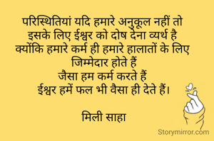 परिस्थितियां यदि हमारे अनुकूल नहीं तो 
इसके लिए ईश्वर को दोष देना व्यर्थ है 
क्योंकि हमारे कर्म ही हमारे हालातों के लिए 
जिम्मेदार होते हैं
जैसा हम कर्म करते हैं 
ईश्वर हमें फल भी वैसा ही देते हैं।

मिली साहा