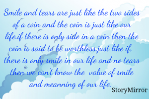Smile and tears are just like the two sides of a coin and the coin is just like our life.if there is only side in a coin then the coin is said to be worthless.just like if,  there is only smile in our life and no tears then we can't know the  value of smile and meanning of our life. 
