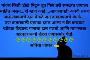 मांजर किती डोळे मिटून दूध पिले तरी सगळ्या जगाला माहित असत,,,ही म्हण आहे,,,,माणसाचही अगदी तसंच आहे.खाण्याचे दात वेगळे अन् दाखवण्याचे वेगळे....
पण दाताखाली एखादा दगड आला न कि कचकन खोट्या दिखाऊ पणाचा दात पडतो आणि माणसाचा अहंकारारूपी चेहरा जगासमोर येतो.
🌿🌿🌿🌿🌿🌿🌿🌿🌿🌿🌿
सविता जाधव ✍️