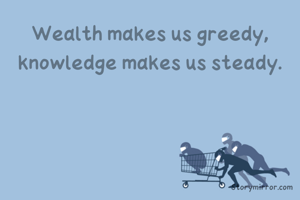Wealth makes us greedy, knowledge makes us steady.