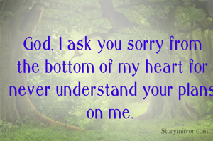 God, I ask you sorry from the bottom of my heart for never understand your plans on me. 