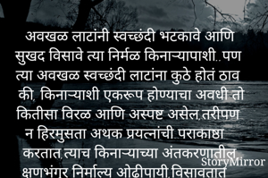 अवखळ लाटांनी स्वच्छंदी भटकावे आणि सुखद विसावे त्या निर्मळ किनाऱ्यापाशी..पण त्या अवखळ स्वच्छंदी लाटांना कुठे होतं ठाव की, किनाऱ्याशी एकरूप होण्याचा अवधी तो कितीसा विरळ आणि अस्पष्ट असेल,तरीपण न हिरमुसता अथक प्रयत्नांची पराकाष्ठा करतात,त्याच किनाऱ्याच्या अंतकरणातील क्षणभंगुर निर्माल्य ओढीपायी,विसावतात घेऊन एक आशेचा नवा किरण,ना दोष त्या किनाऱ्याचा ना त्या लाटांचा,असेल विधिलिखित कदाचित पवित्र सहवासाचा.