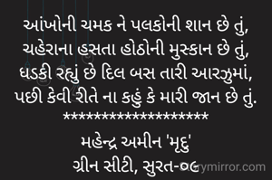 આંખોની ચમક ને પલકોની શાન છે તું,
ચહેરાના હસતા હોઠોની મુસ્કાન છે તું,
ધડકી રહ્યું છે દિલ બસ તારી આરઝુમાં,
પછી કેવી રીતે ના કહું કે મારી જાન છે તું.
*******************
મહેન્દ્ર અમીન 'મૃદુ'
ગ્રીન સીટી, સુરત-૦૯