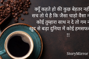 क्यूँ कहते हो की कुछ बेहतर नहीं होता,
सच तो ये है कि जैसा चाहो वैसा नहीं होता,
कोई तुम्हारा साथ न दे तो गम न कर,
खुद से बड़ा दुनिया में कोई हमसफर नहीं होता !!
        