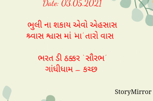 સ્ટોરીમિરર માટે # 'એક સંદેશ, માને નામ' લેખન સ્પર્ધા માટેનું અવતરણ / Quote

Date: 03.05.2021

ભુલી ના શકાય એવો એહસાસ
શ્ર્વાસ શ્વાસ માં 'મા' તારો વાસ

ભરત ડી ઠક્કર ‘ સૌરભ’
ગાંધીધામ – કચ્છ