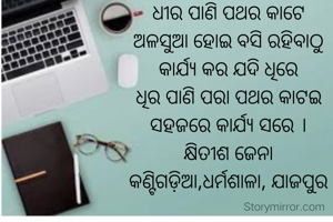 ଧୀର ପାଣି ପଥର କାଟେ
ଅଳସୁଆ ହୋଇ ବସି ରହିବାଠୁ
କାର୍ଯ୍ୟ କର ଯଦି ଧିରେ
ଧିର ପାଣି ପରା ପଥର କାଟଇ
ସହଜରେ କାର୍ଯ୍ୟ ସରେ ।
କ୍ଷିତୀଶ ଜେନା
କଣ୍ଟିଗଡ଼ିଆ,ଧର୍ମଶାଳା, ଯାଜପୁର

