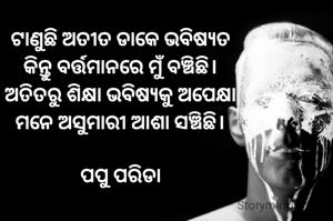 ଟାଣୁଛି ଅତୀତ ଡାକେ ଭବିଷ୍ୟତ
କିନ୍ତୁ ବର୍ତ୍ତମାନରେ ମୁଁ ବଞ୍ଚିଛି।
ଅତିତରୁ ଶିକ୍ଷା ଭବିଷ୍ୟକୁ ଅପେକ୍ଷା
ମନେ ଅସୁମାରୀ ଆଶା ସଞ୍ଚିଛି।

ପପୁ ପରିଡା