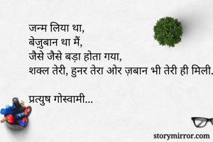 जन्म लिया था,
बेज़ुबान था मैं,
जैसे जैसे बड़ा होता गया,
शक्ल तेरी, हुनर तेरा ओर ज़बान भी तेरी ही मिली...!

प्रत्युष गोस्वामी...