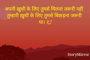अपनी ख़ुशी के लिए तुमसे मिलना जरूरी नहीं , तुम्हारी ख़ुशी के लिए तुमसे बिछड़ना जरूरी था। KJ