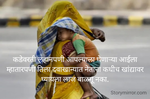 कडेवरती लहानपणी आपल्याला घेणाऱ्या आईला
म्हातारपणी तिला दवाखान्यात नेताना कधीच खांद्यावर घ्यायला लाज बाळगू नका.
