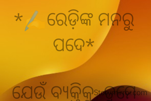 *✍️ରେଡ଼ିଙ୍କ ମନରୁ ପଦେ*

ଯେଉଁ ବ୍ୟକ୍ତିକୁ  ତୁମେ ବାରମ୍ବIର ବେଖାତିର କଲେ ମଧ୍ୟ ତୁମଠୁ ଦୂରେଇ ଯାଏନି, କାରଣ ତୁମ ବିନା ତାଙ୍କର ଆଉ କେହି ନାହିଁ ବୋଲି ନୁହେଁ,ବୁଝିଯାଅ ବନ୍ଧୁ ସେ ତୁମକୁ ତା' ଜୀବନଠୁ ଅଧିକ ଭଲପାଏ |