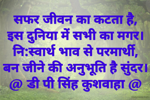 सफर जीवन का कटता है,
इस दुनिया में सभी का मगर।
नि:स्वार्थ भाव से परमार्थी,
बन जीने की अनुभूति है सुंदर।
@ डी पी सिंह कुशवाहा @