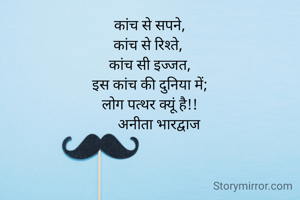 कांच से सपने,
कांच से रिश्ते, 
कांच सी इज्जत,
इस कांच की दुनिया में;
लोग पत्थर क्यूं है!!
     अनीता भारद्वाज