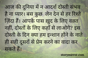 आज की दुनिया में न आदर्श दोस्ती संभव है ना प्यार। बस कुछ  लेन देन से हर रिश्ते ज़िंदा हैं। आपके पास ख़ुद के लिए वक़्त नहीं, दोस्तों के लिए कहाँ से लाओगे? इस दोस्ती के दिन क्या हम इन्शान होंने के नाते ही सही दूसरों से प्रेम करने का वादा कर सकते हैं।