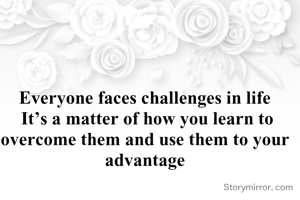 Everyone faces challenges in life
 It’s a matter of how you learn to overcome them and use them to your advantage
