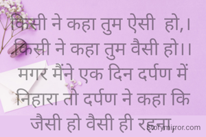 किसी ने कहा तुम ऐसी  हो,। 
किसी ने कहा तुम वैसी हो।।
मगर मैंने एक दिन दर्पण में निहारा तो दर्पण ने कहा कि  जैसी हो वैसी ही रहना,
तुम जैसी हो वैसी ही ही सही हो।।


सावित्री गर्ग 