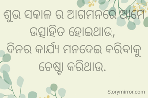 ଶୁଭ ସକାଳ ର ଆଗମନରେ ଆମେ ଉତ୍ସାହିତ ହୋଇଥାଉ, 
ଦିନର କାର୍ଯ୍ୟ ମନଦେଇ କରିବାକୁ ଚେଷ୍ଟା କରିଥାଉ. 