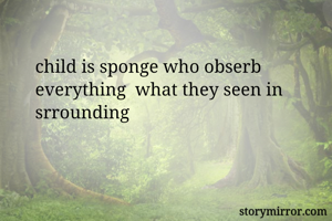 child is sponge who obserb everything  what they seen in srrounding