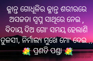 କ୍ଳାନ୍ତ ଗୋଧୂଳିର କ୍ଳାନ୍ତ ଶରୀରରେ
ଅସଜଡା ସ୍ୱପ୍ନ ସାଥିରେ ନେଇ ,
ବିଦାୟ ଦିଅ ଗୋ' ସମୟ ହେଲାଣି
ତୁଳସୀ, ନିର୍ମାଲ୍ୟ ମୁଖେ ମୋ' ଦେଇ ..
 💐 ପ୍ରଣତି ପଣ୍ଡା 💐
