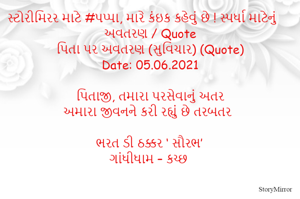 સ્ટોરીમિરર માટે #પપ્પા, મારે કંઇક કહેવું છે ! સ્પર્ધા માટેનું અવતરણ / Quote
પિતા પર અવતરણ (સુવિચાર) (Quote)
Date: 05.06.2021

પિતાજી, તમારા પરસેવાનું અતર
અમારા જીવનને કરી રહ્યું છે તરબતર

ભરત ડી ઠક્કર ‘ સૌરભ’
ગાંધીધામ – કચ્છ

