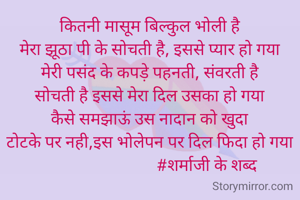 कितनी मासूम बिल्कुल भोली है
मेरा झूठा पी के सोचती है, इससे प्यार हो गया
मेरी पसंद के कपड़े पहनती, संवरती है
सोचती है इससे मेरा दिल उसका हो गया
कैसे समझाऊं उस नादान को खुदा
टोटके पर नही,इस भोलेपन पर दिल फिदा हो गया
                            #शर्माजी के शब्द