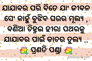 ଯାଯାବର ପରି ବିତେ ଯା' ଜୀବନ
ସେ' କାହୁଁ ବୁଝିବ ଘରର ମୂଲ୍ୟ ,
ବଣିଆ ଚିହ୍ନଇ ହୀରା ପଥରକୁ
ଯାଯାବର ପାଇଁ କାଚର ତୁଲ୍ୟ ..
💐 ପ୍ରଣତି ପଣ୍ଡା 💐