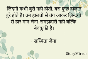 ज़िंदगी कभी बुरी नही होती, बस कुछ हालात बुरे होते हैं। उन हालतों से तंग आकर ज़िन्दगी से हार मान लेना, समझदारी नही बल्कि बेवकूफी है।

- सस्मिता जेना