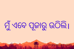 ମୁଁ ଏବେ ପୂଜାରୁ ଉଠିଲି।