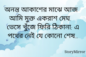 অনন্ত আকাশের মাঝে আজ আমি মুক্ত একরাশ মেঘ, 
ভেসে খুঁজে ফিরি ঠিকানা; এ পথের নেই যে কোনো শেষ…