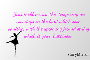 
Your problems are the  temporary ice coverings on the land which soon vanishes with the upcoming jocund spring which is your  happiness 