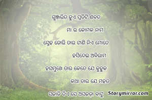 
ଗୁଞ୍ଜରିତ ହୁଏ ପ୍ରତିଟି ଶବଦ

             ମା ର କୋମଳ ନାମ

ସ୍ନେହ ଡୋରି ତାର ଟାଣି ନିଏ ମୋତେ

                   ହସିଦେଇ ଅବିରାମ

ହସମୁଖେ ତାର କେତେ ଯେ କୁହୁକ

                    କଥା ତାର ଯେ ମହତ

ସଜାଡି ଦିଏ ସେ ଅସଜଡ଼ା ବାଟୁ

                  ହେବାପାଇଁ ମନୋନୀତ।।୨।।

ଗାଳି ତାର ଲାଗେ ଅମୃତ ର ବାଣୀ

                  ସୁନ୍ଦର ତା ଗୌର ରୂପ,

ସ୍ନେହର ବନ୍ଧନେ ବାନ୍ଧି ଦେଇ ମୋତେ

                   କୁହେ ବିଜୟର ଗପ।।୩।।

ବଡି ଧର୍ଯ୍ୟ ଧାରୀ ଅଟ