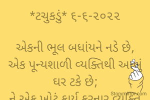 *ટચુકડું* ૬-૬-૨૦૨૨

એકની ભૂલ બધાંયને નડે છે,
એક પૂન્યશાળી વ્યક્તિથી આખું ઘર ટકે છે;
ને એક ખોટું કાર્ય કરનાર વ્યક્તિ
આખું ઘર ડૂબાડે છે..
*ભાવના ભટ્ટ અમદાવાદ*
➖〰️➖〰️➖〰️➖〰️➖